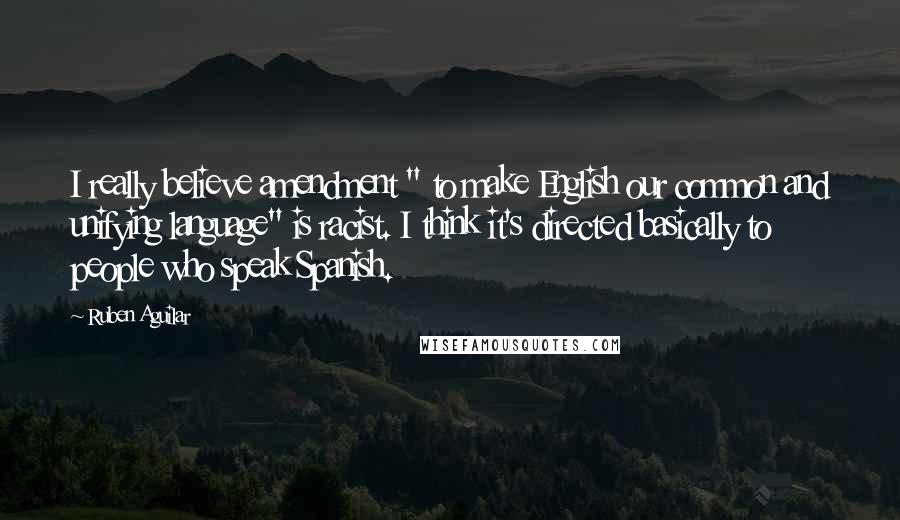 Ruben Aguilar Quotes: I really believe amendment " to make English our common and unifying language" is racist. I think it's directed basically to people who speak Spanish.