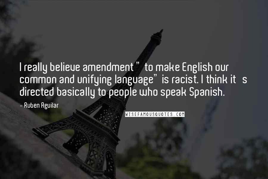 Ruben Aguilar Quotes: I really believe amendment " to make English our common and unifying language" is racist. I think it's directed basically to people who speak Spanish.