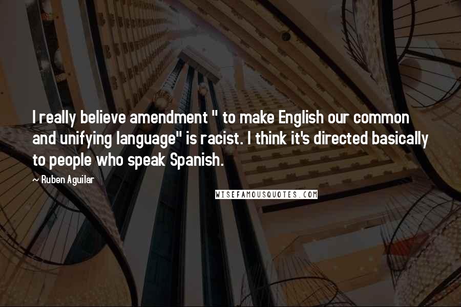 Ruben Aguilar Quotes: I really believe amendment " to make English our common and unifying language" is racist. I think it's directed basically to people who speak Spanish.