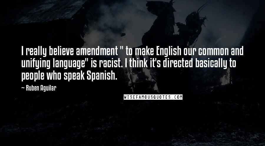 Ruben Aguilar Quotes: I really believe amendment " to make English our common and unifying language" is racist. I think it's directed basically to people who speak Spanish.