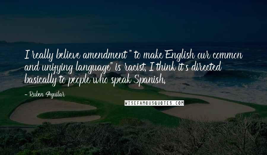 Ruben Aguilar Quotes: I really believe amendment " to make English our common and unifying language" is racist. I think it's directed basically to people who speak Spanish.