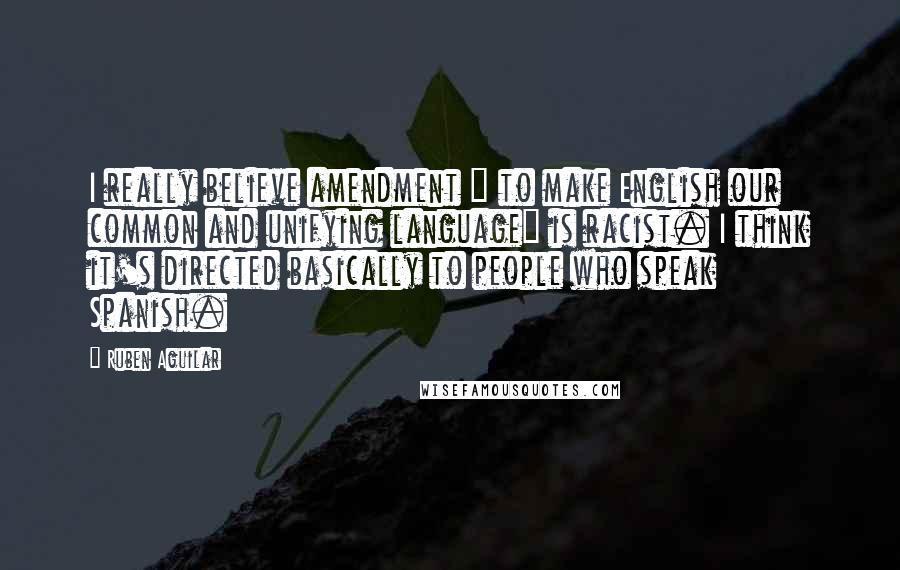 Ruben Aguilar Quotes: I really believe amendment " to make English our common and unifying language" is racist. I think it's directed basically to people who speak Spanish.