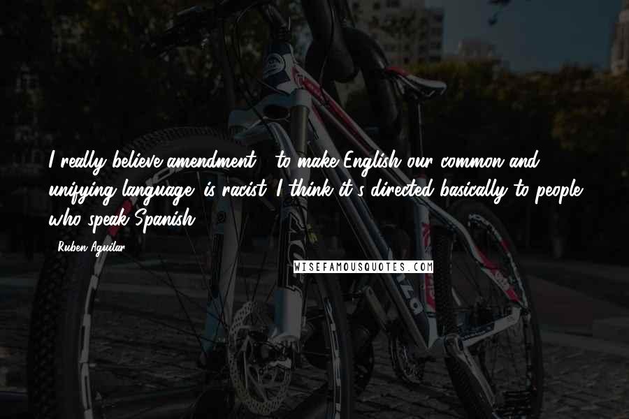 Ruben Aguilar Quotes: I really believe amendment " to make English our common and unifying language" is racist. I think it's directed basically to people who speak Spanish.