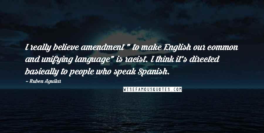 Ruben Aguilar Quotes: I really believe amendment " to make English our common and unifying language" is racist. I think it's directed basically to people who speak Spanish.