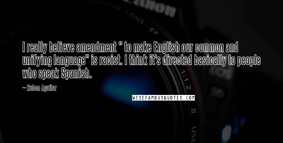 Ruben Aguilar Quotes: I really believe amendment " to make English our common and unifying language" is racist. I think it's directed basically to people who speak Spanish.