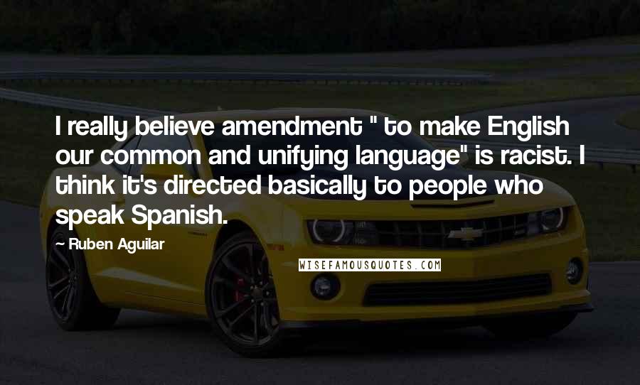 Ruben Aguilar Quotes: I really believe amendment " to make English our common and unifying language" is racist. I think it's directed basically to people who speak Spanish.