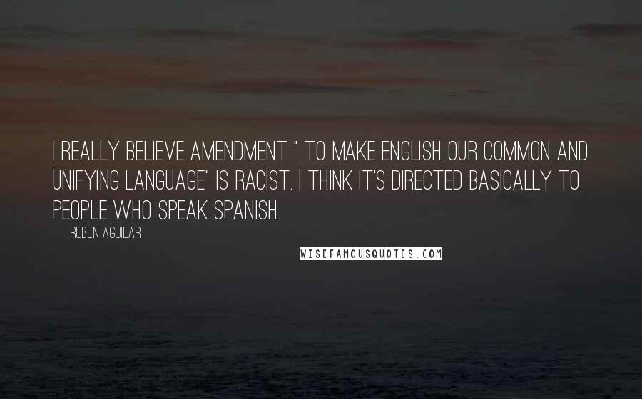 Ruben Aguilar Quotes: I really believe amendment " to make English our common and unifying language" is racist. I think it's directed basically to people who speak Spanish.