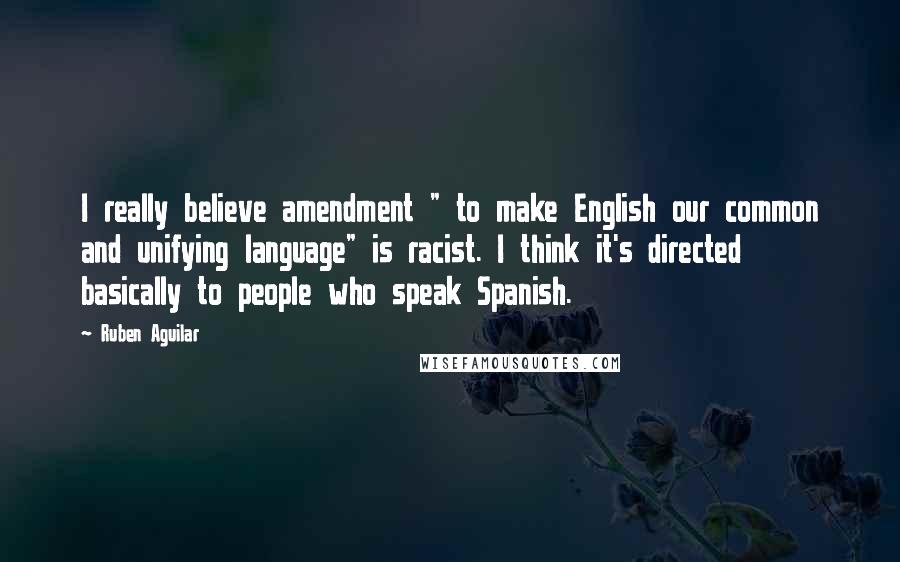 Ruben Aguilar Quotes: I really believe amendment " to make English our common and unifying language" is racist. I think it's directed basically to people who speak Spanish.