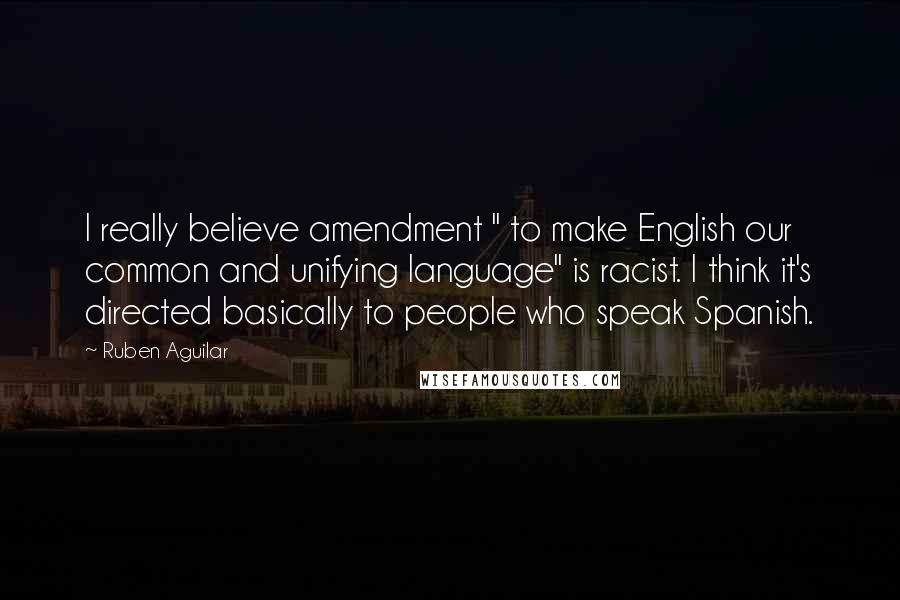 Ruben Aguilar Quotes: I really believe amendment " to make English our common and unifying language" is racist. I think it's directed basically to people who speak Spanish.