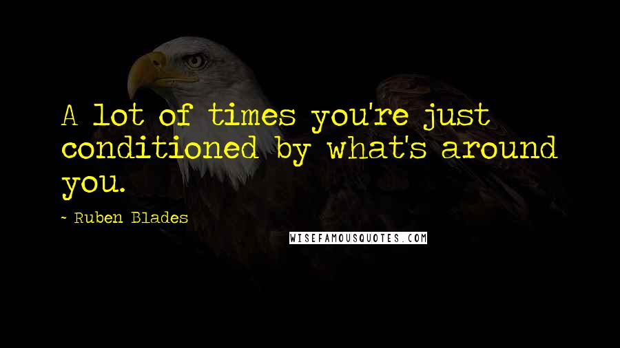 Ruben Blades Quotes: A lot of times you're just conditioned by what's around you.