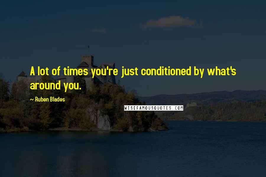 Ruben Blades Quotes: A lot of times you're just conditioned by what's around you.