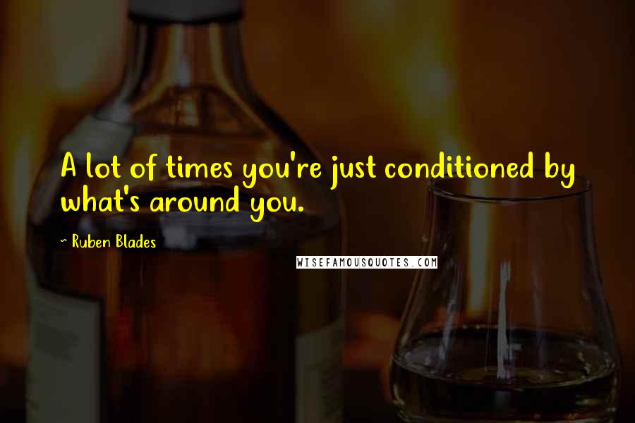 Ruben Blades Quotes: A lot of times you're just conditioned by what's around you.