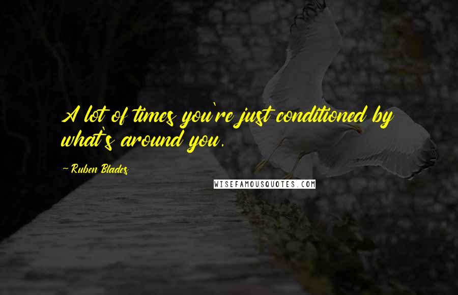 Ruben Blades Quotes: A lot of times you're just conditioned by what's around you.