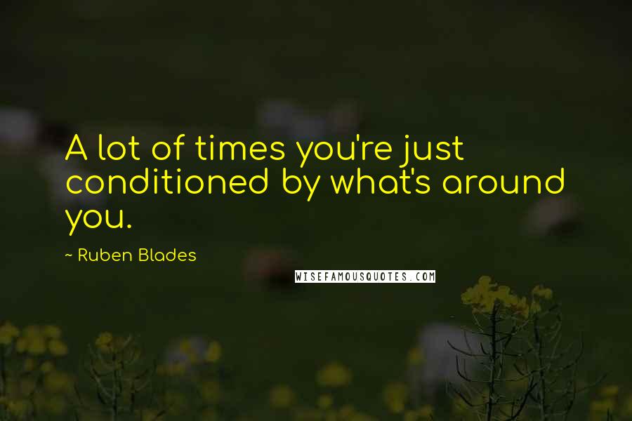 Ruben Blades Quotes: A lot of times you're just conditioned by what's around you.