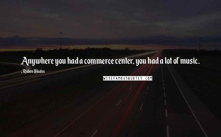 Ruben Blades Quotes: Anywhere you had a commerce center, you had a lot of music.