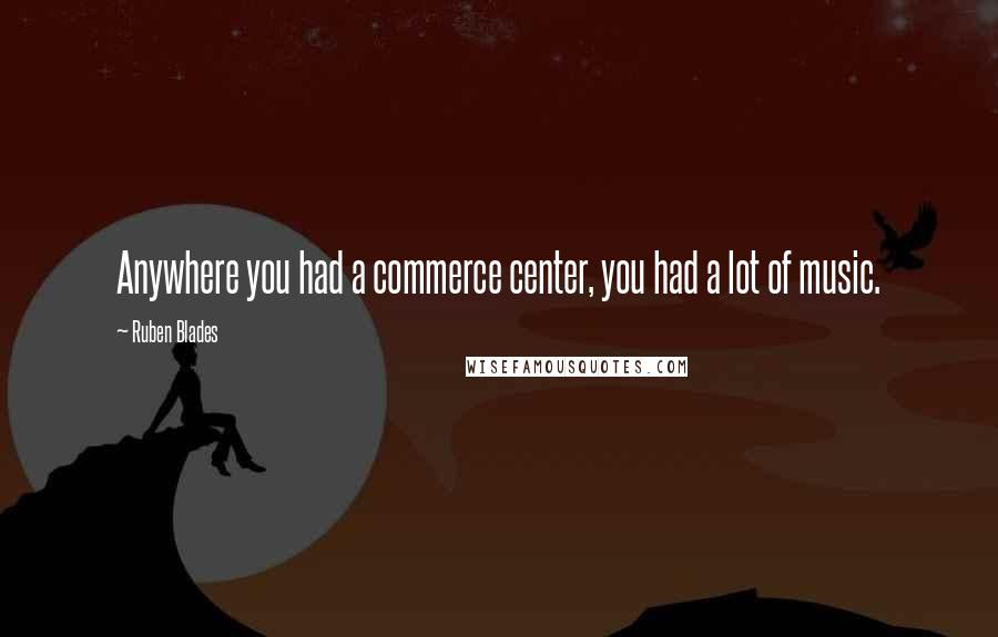 Ruben Blades Quotes: Anywhere you had a commerce center, you had a lot of music.