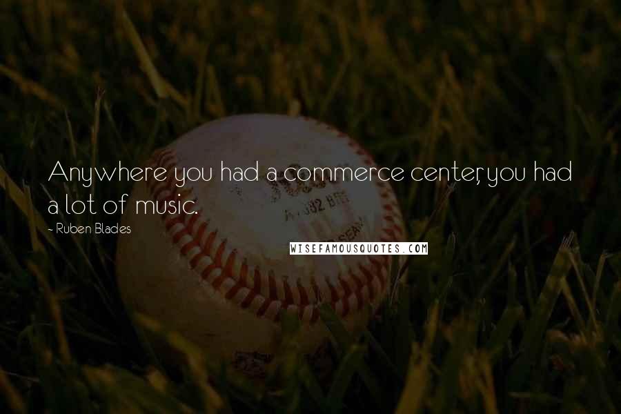 Ruben Blades Quotes: Anywhere you had a commerce center, you had a lot of music.