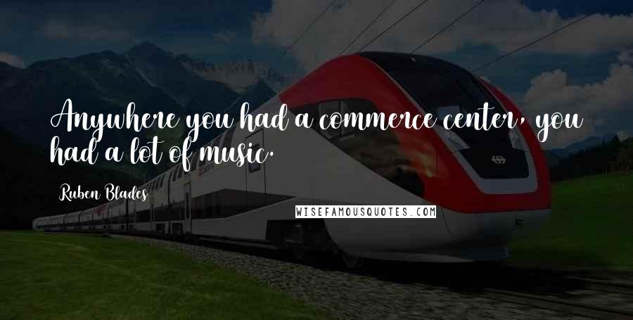 Ruben Blades Quotes: Anywhere you had a commerce center, you had a lot of music.