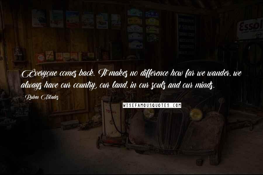 Ruben Blades Quotes: Everyone comes back. It makes no difference how far we wander, we always have our country, our land, in our souls and our minds.