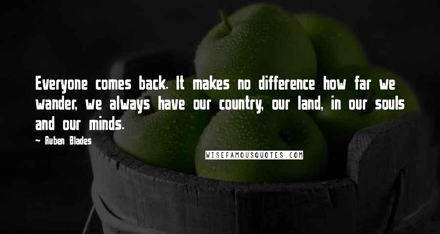 Ruben Blades Quotes: Everyone comes back. It makes no difference how far we wander, we always have our country, our land, in our souls and our minds.