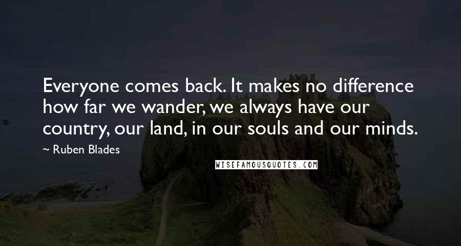 Ruben Blades Quotes: Everyone comes back. It makes no difference how far we wander, we always have our country, our land, in our souls and our minds.