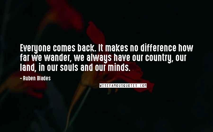 Ruben Blades Quotes: Everyone comes back. It makes no difference how far we wander, we always have our country, our land, in our souls and our minds.