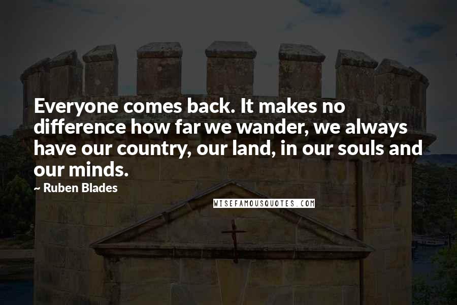 Ruben Blades Quotes: Everyone comes back. It makes no difference how far we wander, we always have our country, our land, in our souls and our minds.