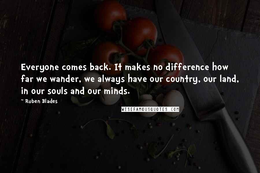 Ruben Blades Quotes: Everyone comes back. It makes no difference how far we wander, we always have our country, our land, in our souls and our minds.