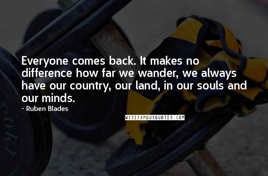 Ruben Blades Quotes: Everyone comes back. It makes no difference how far we wander, we always have our country, our land, in our souls and our minds.