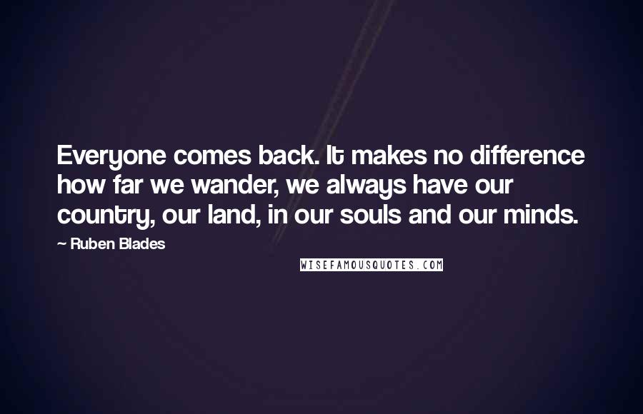 Ruben Blades Quotes: Everyone comes back. It makes no difference how far we wander, we always have our country, our land, in our souls and our minds.