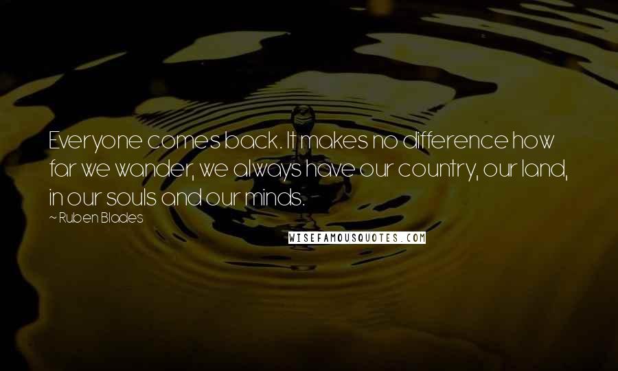 Ruben Blades Quotes: Everyone comes back. It makes no difference how far we wander, we always have our country, our land, in our souls and our minds.
