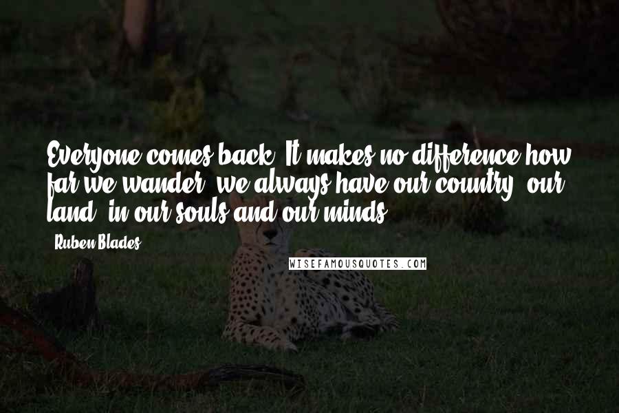 Ruben Blades Quotes: Everyone comes back. It makes no difference how far we wander, we always have our country, our land, in our souls and our minds.