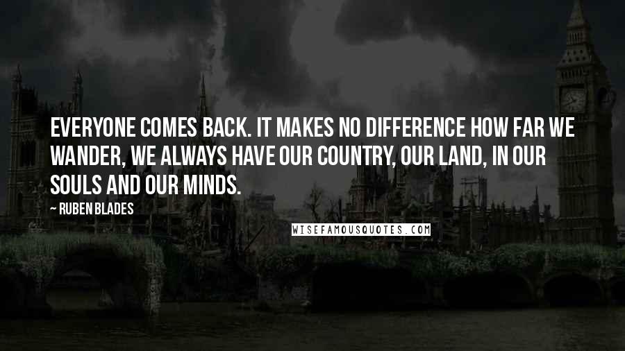 Ruben Blades Quotes: Everyone comes back. It makes no difference how far we wander, we always have our country, our land, in our souls and our minds.