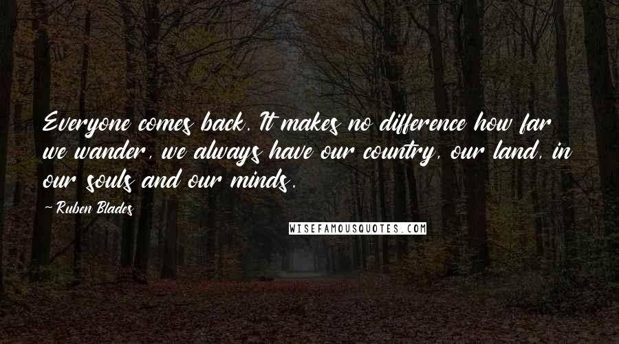 Ruben Blades Quotes: Everyone comes back. It makes no difference how far we wander, we always have our country, our land, in our souls and our minds.