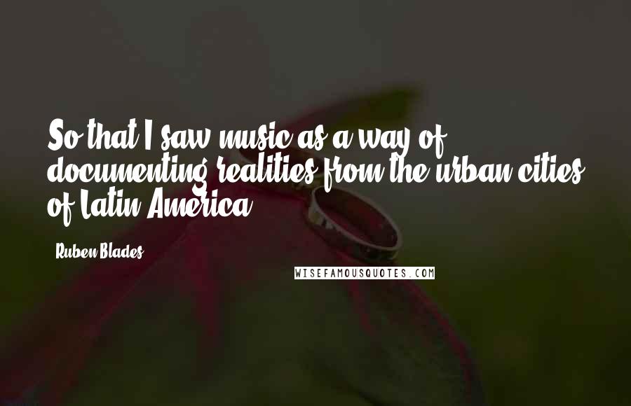 Ruben Blades Quotes: So that I saw music as a way of documenting realities from the urban cities of Latin America.