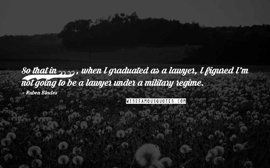 Ruben Blades Quotes: So that in 1974, when I graduated as a lawyer, I figured I'm not going to be a lawyer under a military regime.