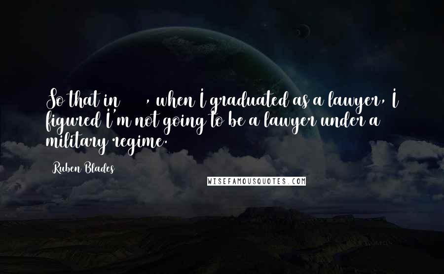 Ruben Blades Quotes: So that in 1974, when I graduated as a lawyer, I figured I'm not going to be a lawyer under a military regime.