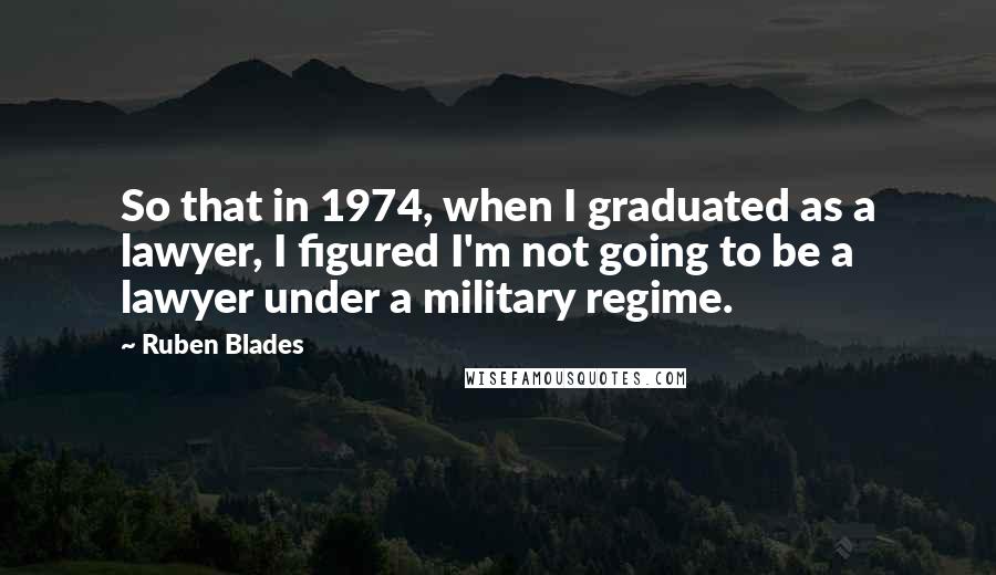 Ruben Blades Quotes: So that in 1974, when I graduated as a lawyer, I figured I'm not going to be a lawyer under a military regime.