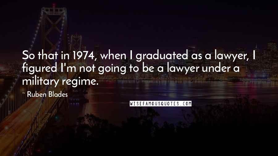 Ruben Blades Quotes: So that in 1974, when I graduated as a lawyer, I figured I'm not going to be a lawyer under a military regime.