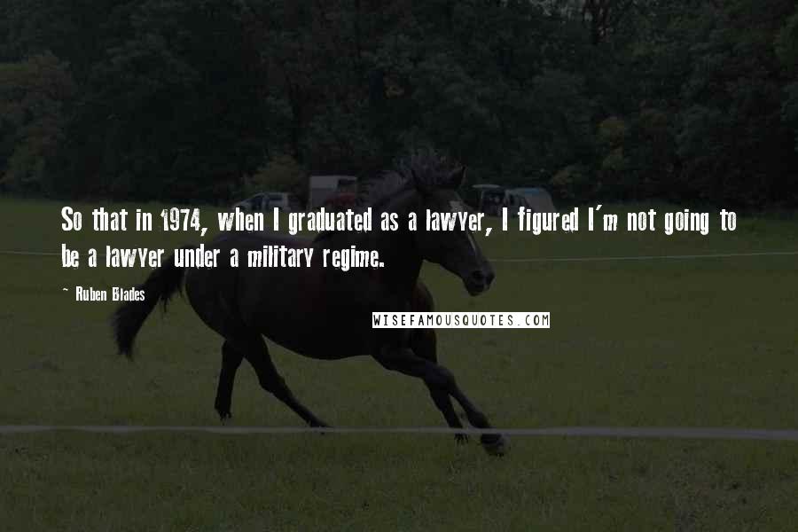 Ruben Blades Quotes: So that in 1974, when I graduated as a lawyer, I figured I'm not going to be a lawyer under a military regime.