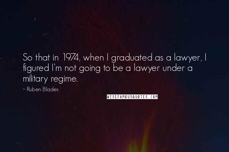 Ruben Blades Quotes: So that in 1974, when I graduated as a lawyer, I figured I'm not going to be a lawyer under a military regime.