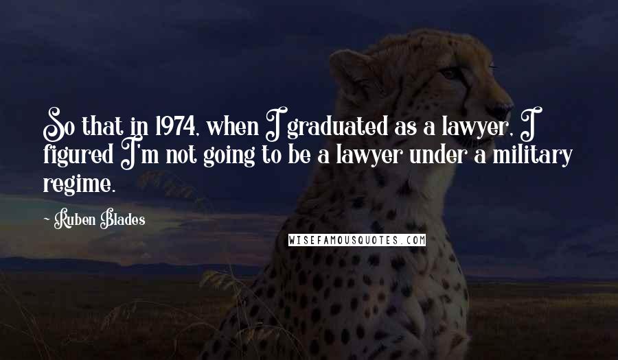 Ruben Blades Quotes: So that in 1974, when I graduated as a lawyer, I figured I'm not going to be a lawyer under a military regime.