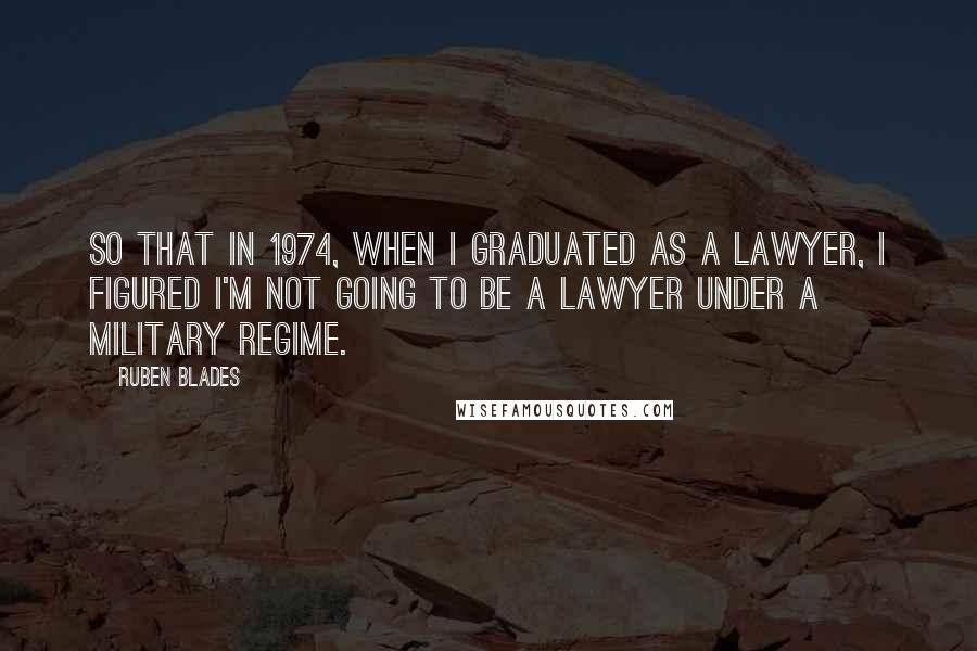 Ruben Blades Quotes: So that in 1974, when I graduated as a lawyer, I figured I'm not going to be a lawyer under a military regime.