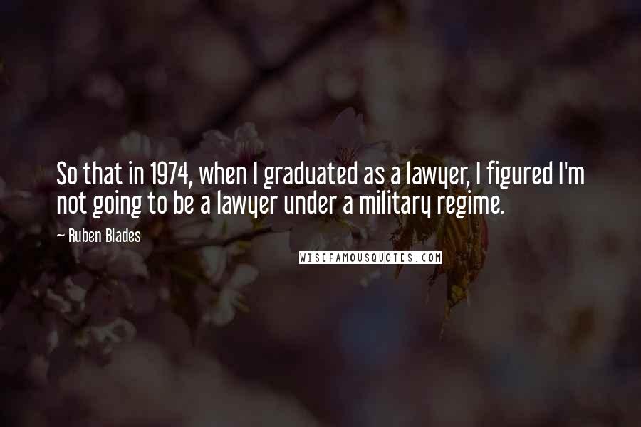 Ruben Blades Quotes: So that in 1974, when I graduated as a lawyer, I figured I'm not going to be a lawyer under a military regime.