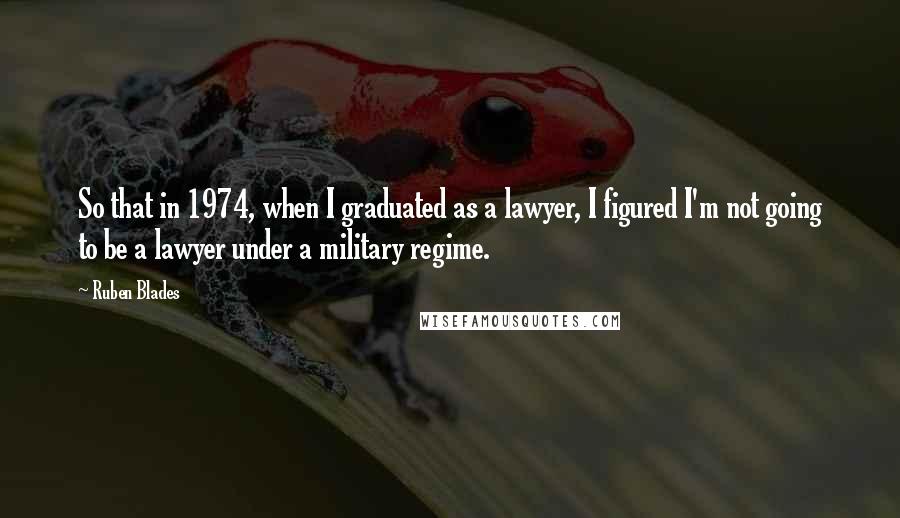 Ruben Blades Quotes: So that in 1974, when I graduated as a lawyer, I figured I'm not going to be a lawyer under a military regime.