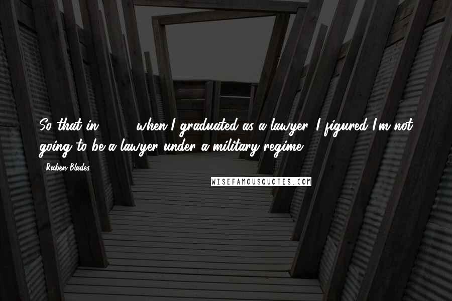 Ruben Blades Quotes: So that in 1974, when I graduated as a lawyer, I figured I'm not going to be a lawyer under a military regime.