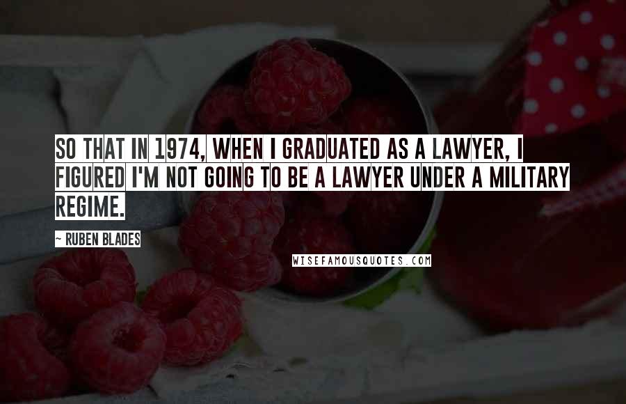 Ruben Blades Quotes: So that in 1974, when I graduated as a lawyer, I figured I'm not going to be a lawyer under a military regime.