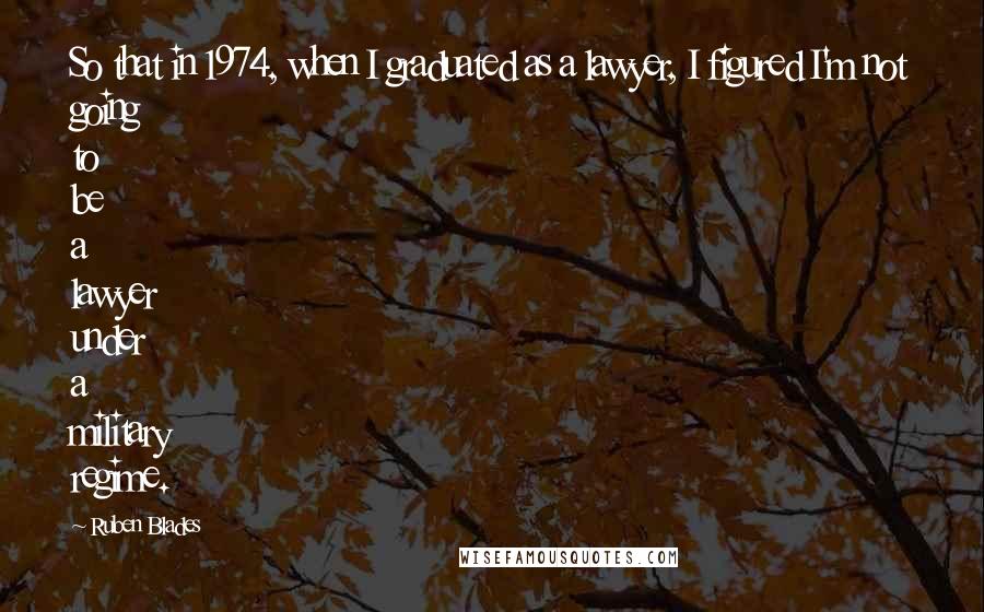 Ruben Blades Quotes: So that in 1974, when I graduated as a lawyer, I figured I'm not going to be a lawyer under a military regime.