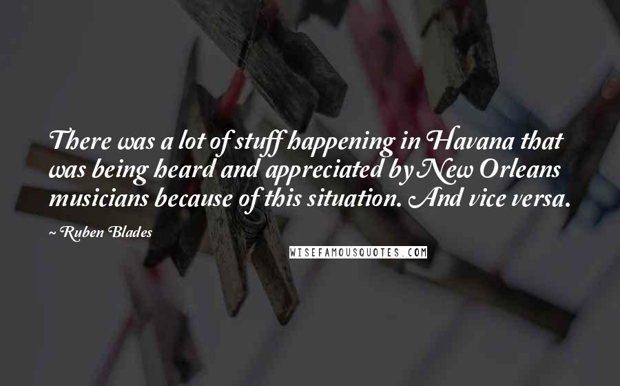 Ruben Blades Quotes: There was a lot of stuff happening in Havana that was being heard and appreciated by New Orleans musicians because of this situation. And vice versa.