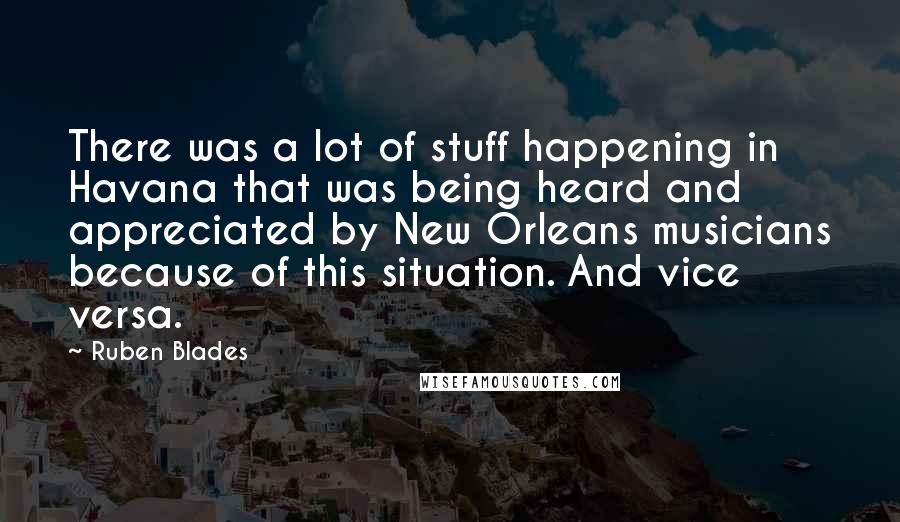 Ruben Blades Quotes: There was a lot of stuff happening in Havana that was being heard and appreciated by New Orleans musicians because of this situation. And vice versa.